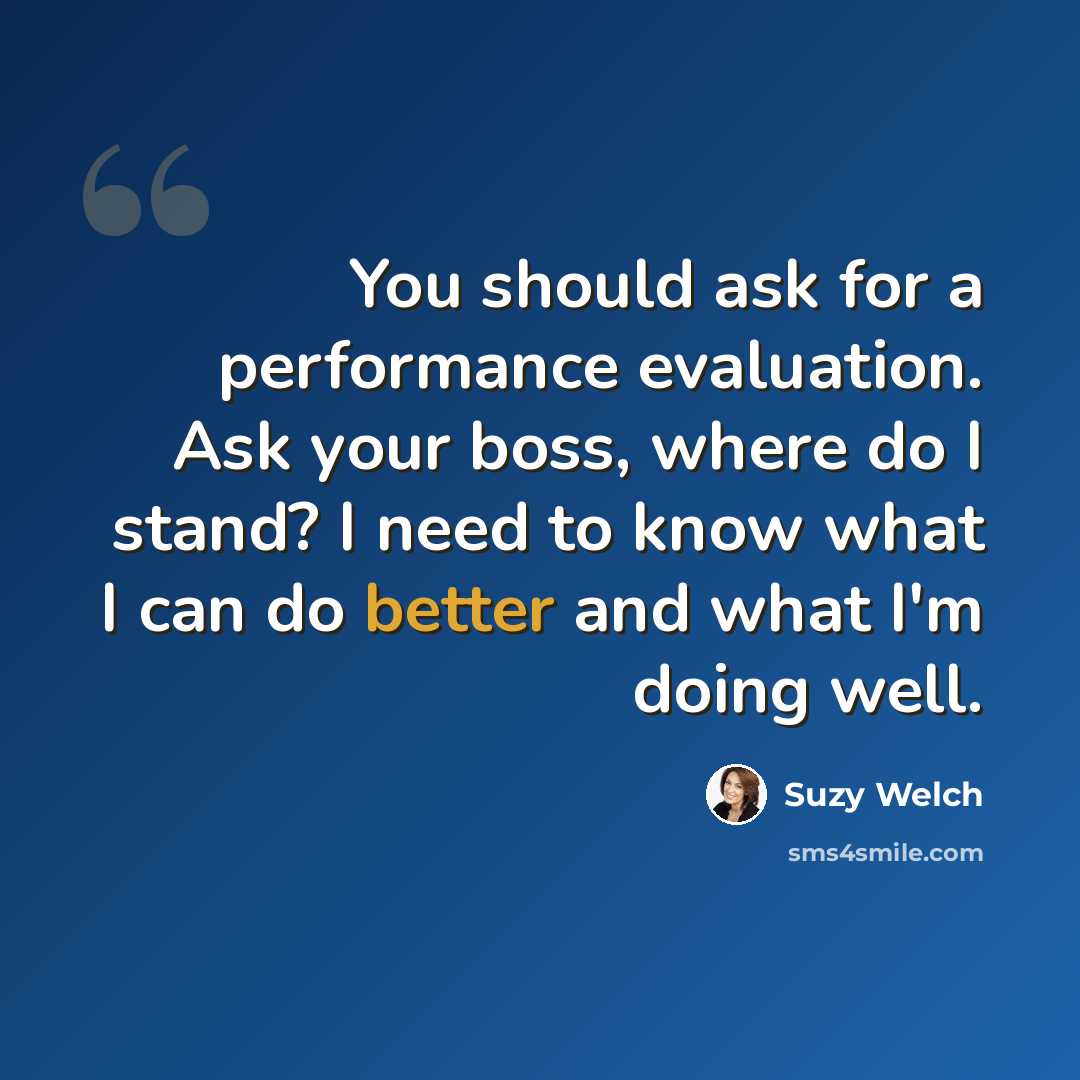 “You should ask for a performance evaluation. Ask your boss, where do I stand? I need to know what I can do better and what I'm doing well.” quote by Suzy Welch
