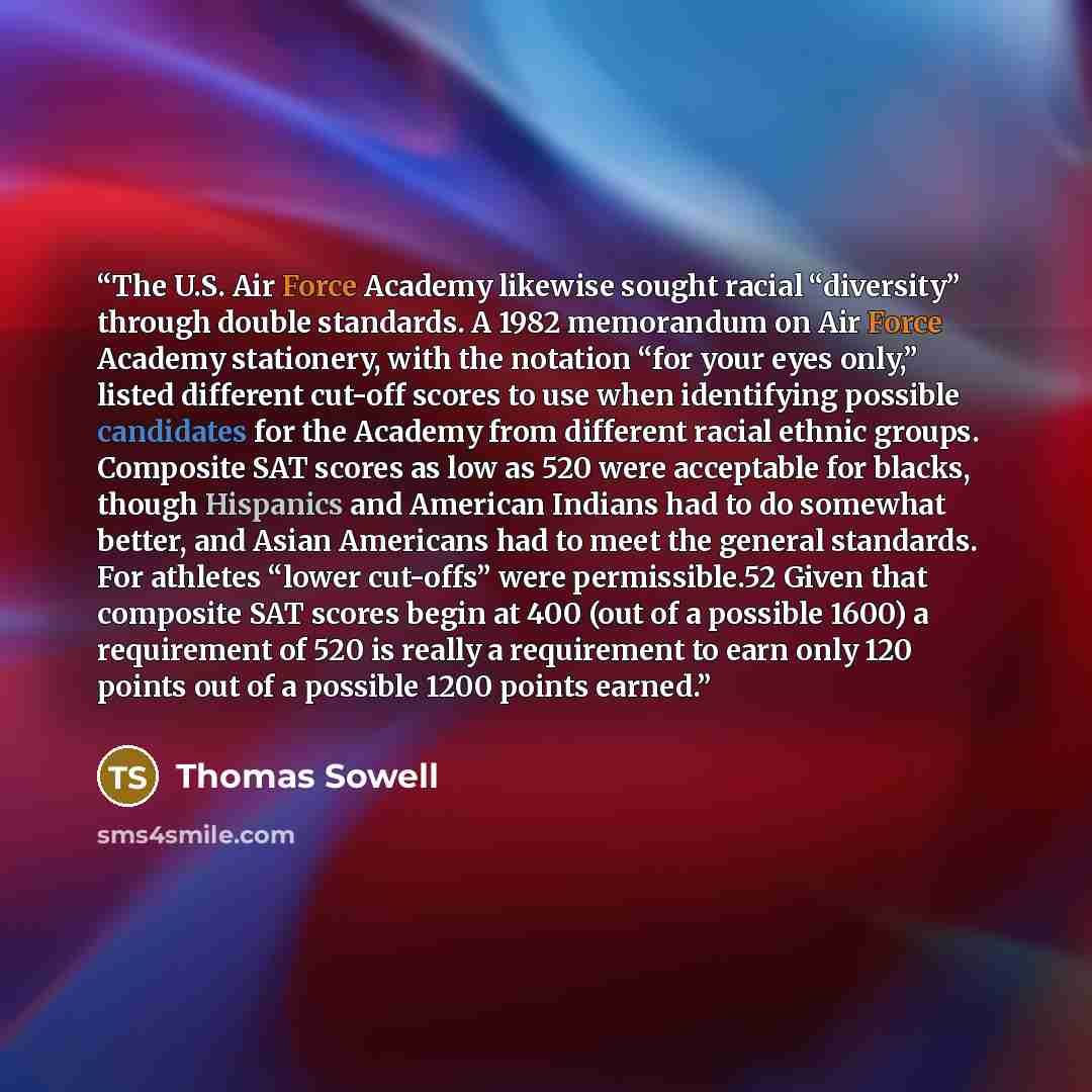“The U.S. Air Force Academy likewise sought racial “diversity” through double standards. A 1982 memorandum on Air Force Academy stationery, with the notation “for your eyes only,” listed different cut-off scores to use when identifying possible candidates for the Academy from different racial…” quote by Thomas Sowell