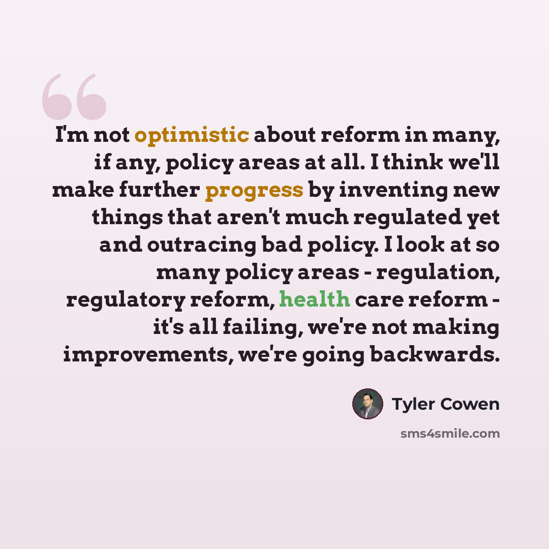 “I'm not optimistic about reform in many, if any, policy areas at all. I think we'll make further progress by inventing new things that aren't much regulated yet and outracing bad policy. I look at so many policy areas - regulation, regulatory reform, health care reform - it's all failing, we're…” quote by Tyler Cowen