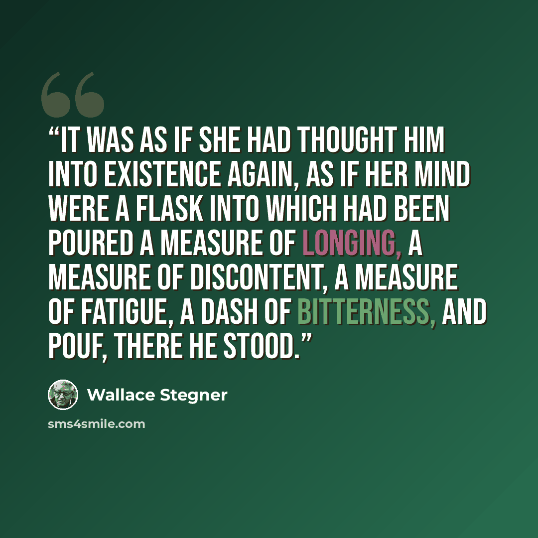 “It was as if she had thought him into existence again, as if her mind were a flask into which had been poured a measure of longing, a measure of discontent, a measure of fatigue, a dash of bitterness, and pouf, there he stood.” quote by Wallace Stegner