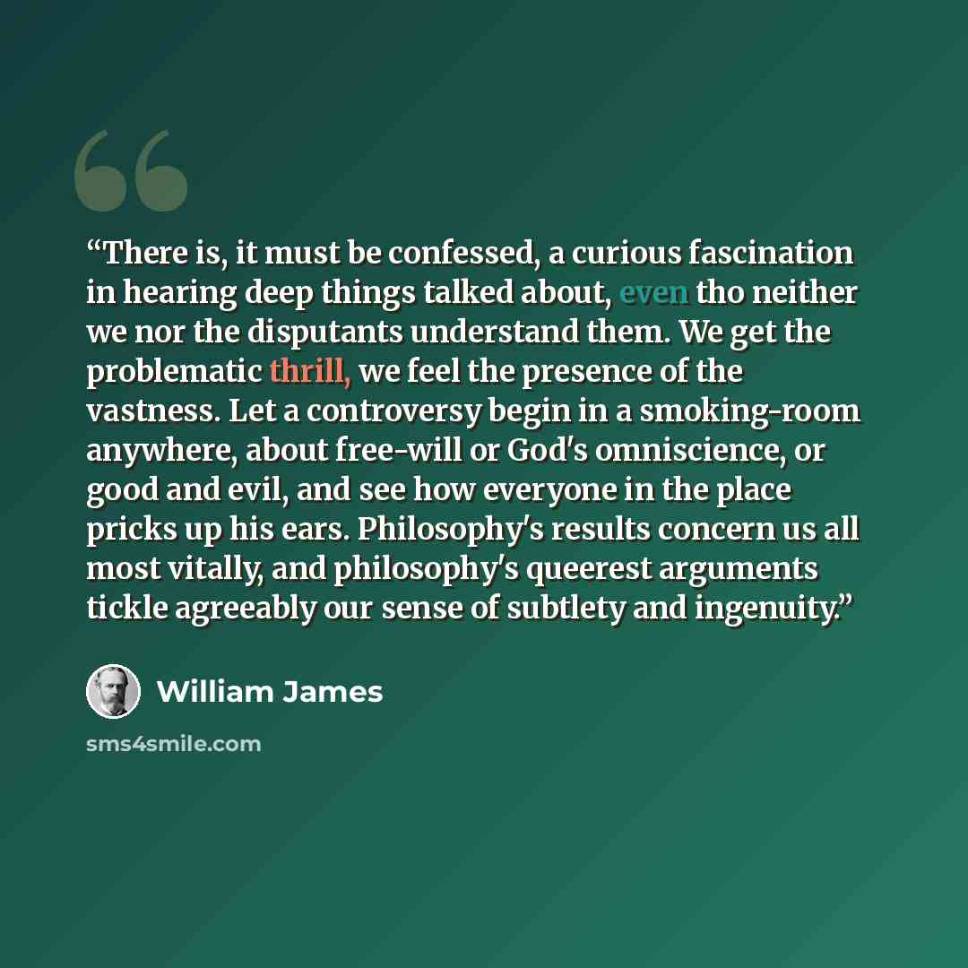 “There is, it must be confessed, a curious fascination in hearing deep things talked about, even tho neither we nor the disputants understand them. We get the problematic thrill, we feel the presence of the vastness. Let a controversy begin in a smoking-room anywhere, about free-will or God's…” quote by William James