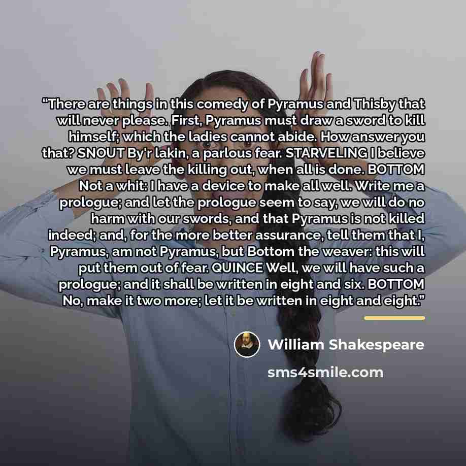 “There are things in this comedy of Pyramus and Thisby that will never please. First, Pyramus must draw a sword to kill himself; which the ladies cannot abide. How answer you that? SNOUT By'r lakin, a parlous fear. STARVELING I believe we must leave the killing out, when all is done. BOTTOM Not a…” quote by William Shakespeare