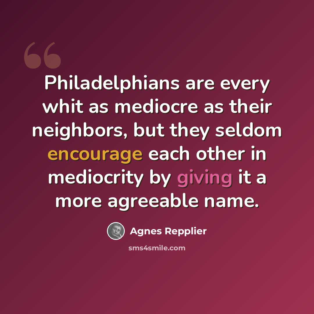“Philadelphians are every whit as mediocre as their neighbors, but they seldom encourage each other in mediocrity by giving it a more agreeable name.” quote by Agnes Repplier