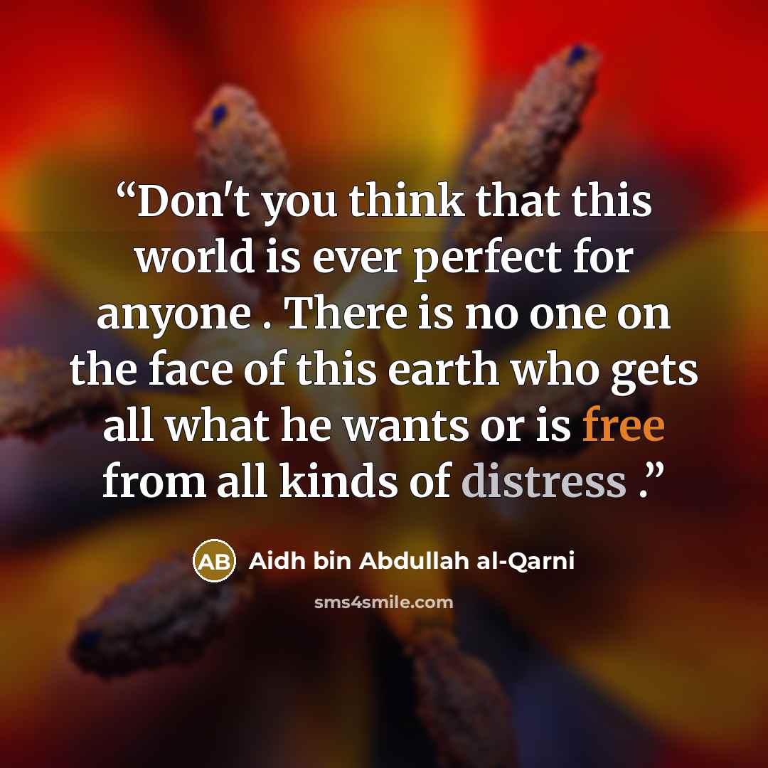 “Don't you think that this world is ever perfect for anyone . There is no one on the face of this earth who gets all what he wants or is free from all kinds of distress .” quote by Aidh bin Abdullah Al-Qarni