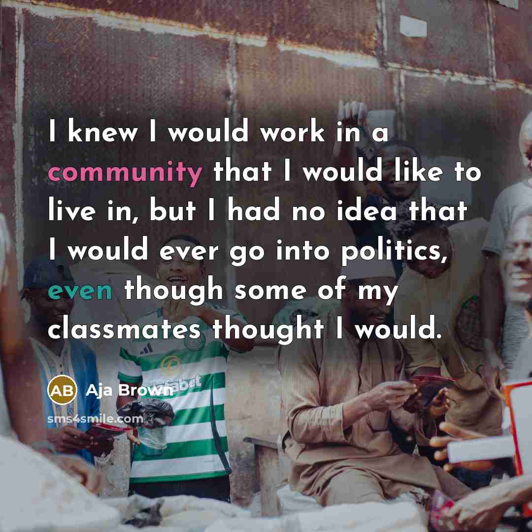 “I knew I would work in a community that I would like to live in, but I had no idea that I would ever go into politics, even though some of my classmates thought I would.” quote by Aja Brown
