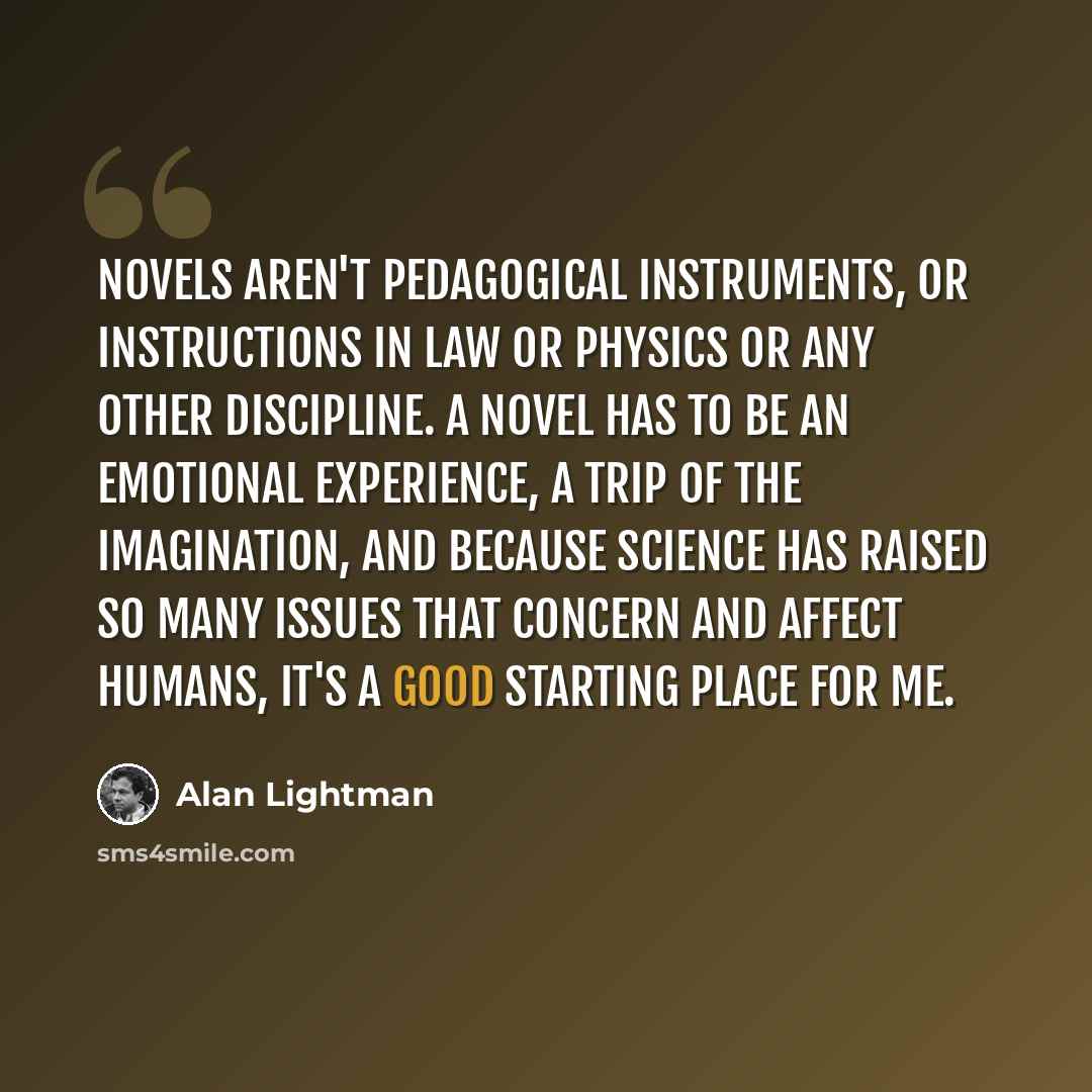 “Novels aren't pedagogical instruments, or instructions in law or physics or any other discipline. A novel has to be an emotional experience, a trip of the imagination, and because science has raised so many issues that concern and affect humans, it's a good starting place for me.” quote by Alan Lightman