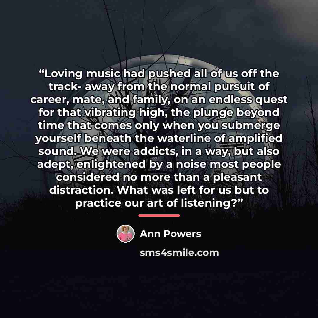 “Loving music had pushed all of us off the track- away from the normal pursuit of career, mate, and family, on an endless quest for that vibrating high, the plunge beyond time that comes only when you submerge yourself beneath the waterline of amplified sound. We were addicts, in a way, but also…” quote by Ann Powers