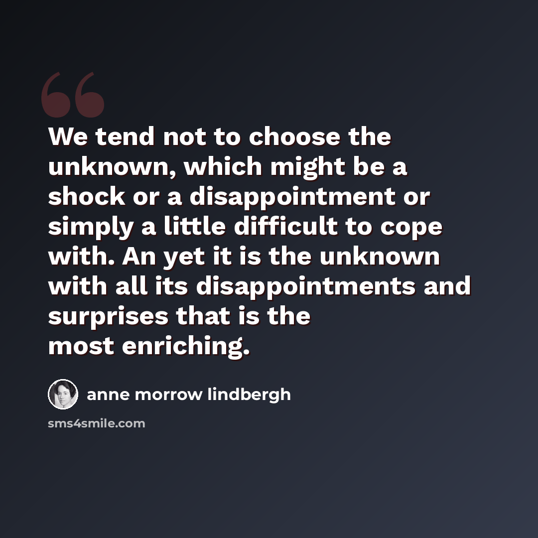 “We tend not to choose the unknown, which might be a shock or a disappointment or simply a little difficult to cope with. An yet it is the unknown with all its disappointments and surprises that is the most enriching.” quote by Anne Morrow Lindbergh