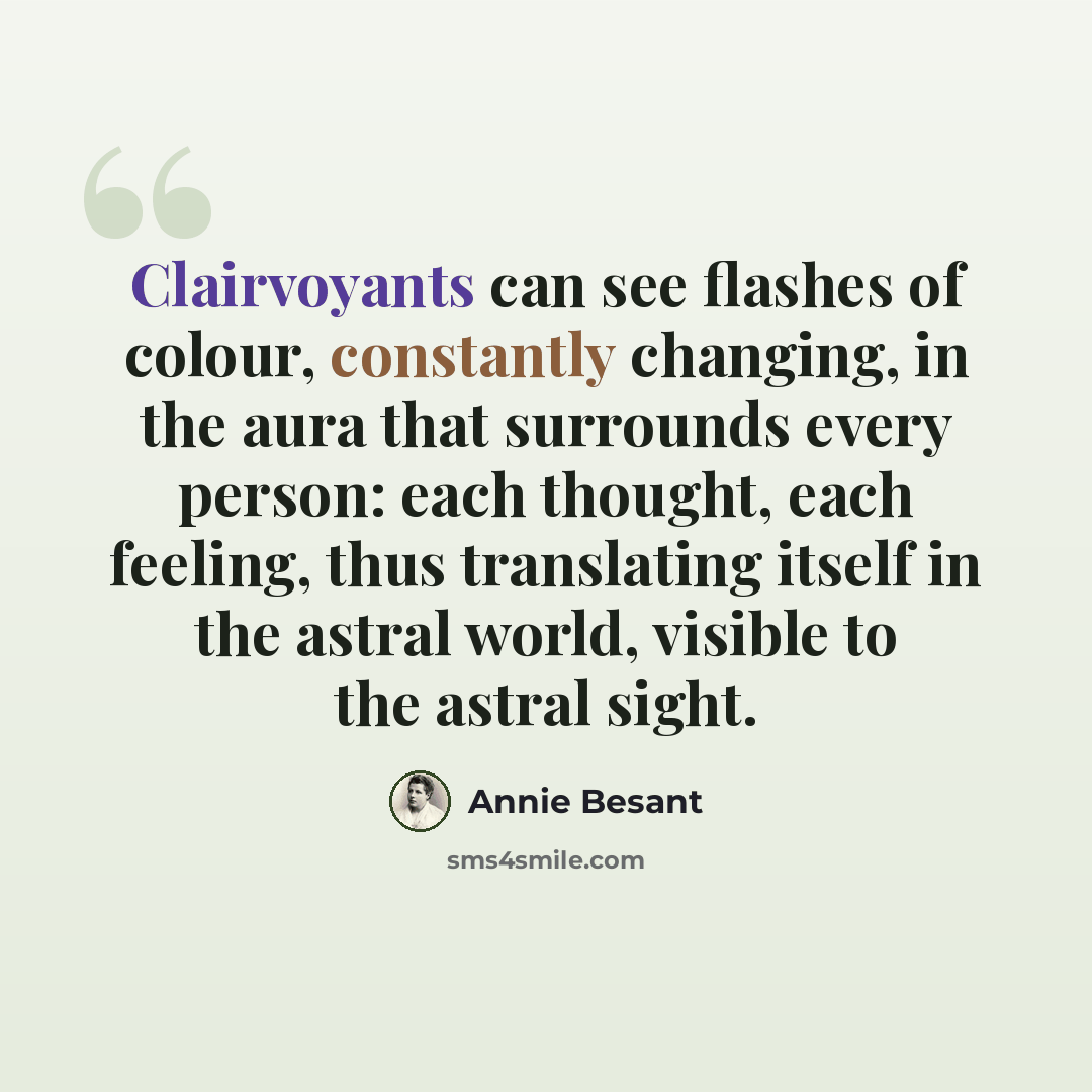 “Clairvoyants can see flashes of colour, constantly changing, in the aura that surrounds every person: each thought, each feeling, thus translating itself in the astral world, visible to the astral sight.” quote by Annie Besant