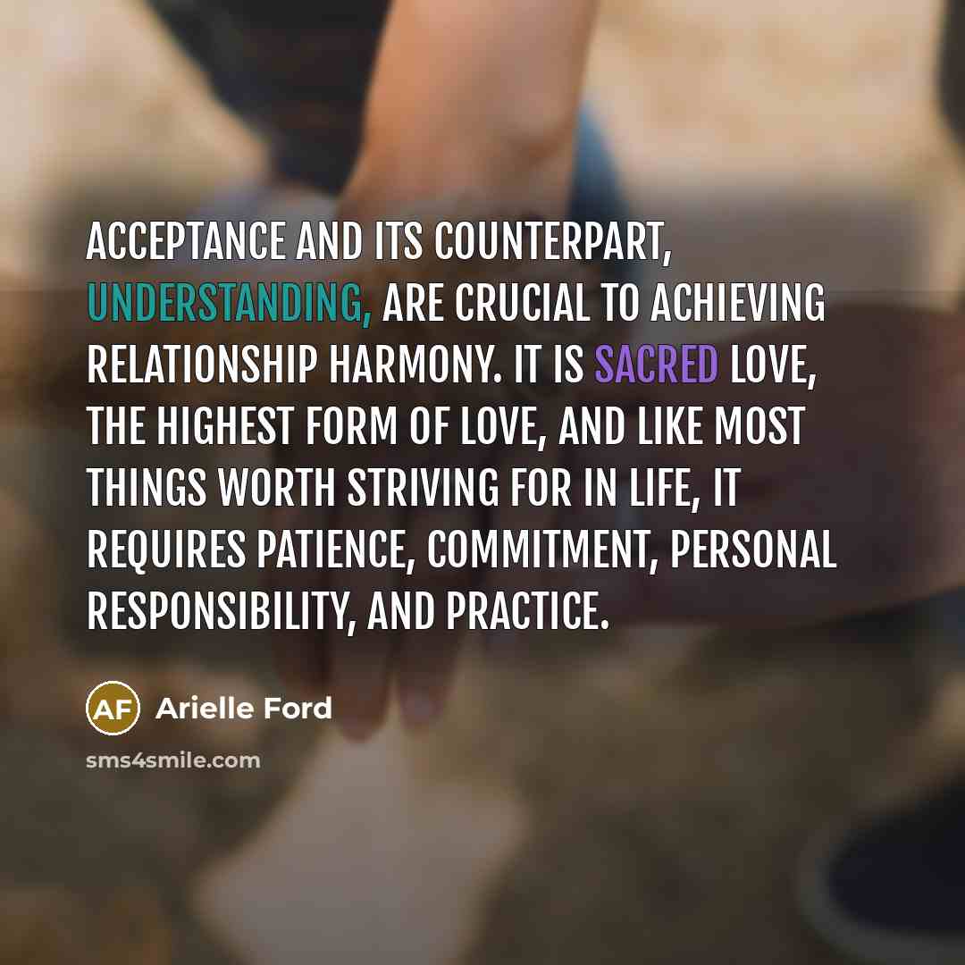 “Acceptance and its counterpart, understanding, are crucial to achieving relationship harmony. It is sacred love, the highest form of love, and like most things worth striving for in life, it requires patience, commitment, personal responsibility, and practice.” quote by Arielle Ford