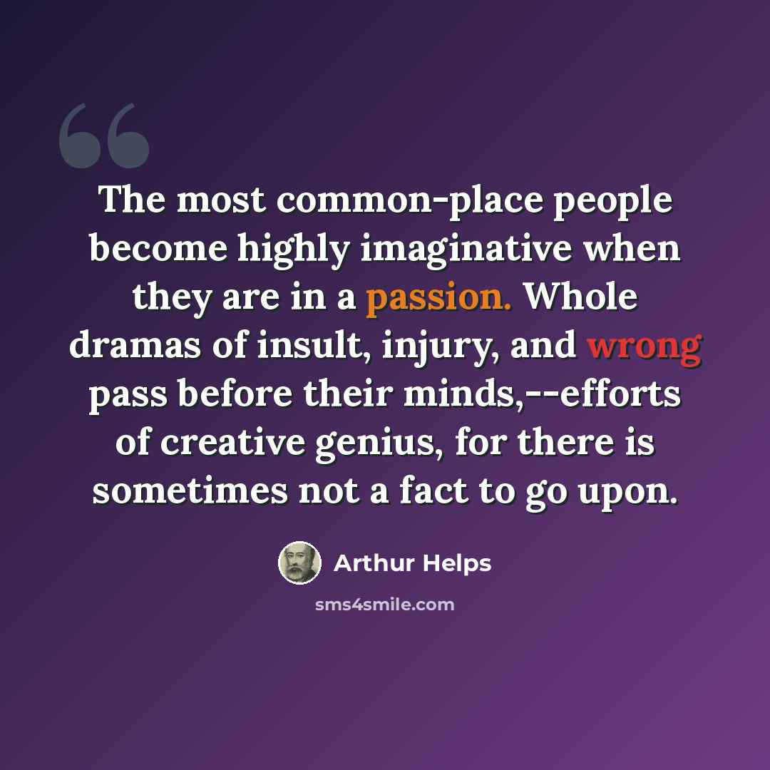 “The most common-place people become highly imaginative when they are in a passion. Whole dramas of insult, injury, and wrong pass before their minds,--efforts of creative genius, for there is sometimes not a fact to go upon.” quote by Arthur Helps