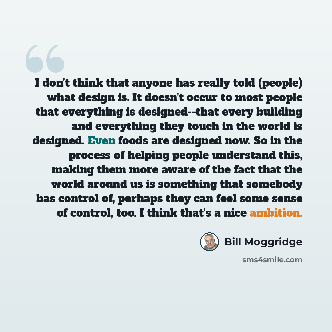 “I don’t think that anyone has really told (people) what design is. It doesn’t occur to most people that everything is designed--that every building and everything they touch in the world is designed. Even foods are designed now. So in the process of helping people understand this, making them more…” quote by Bill Moggridge