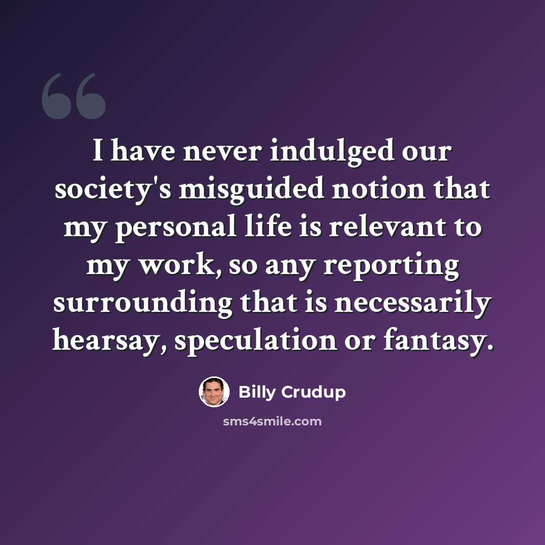 “I have never indulged our society's misguided notion that my personal life is relevant to my work, so any reporting surrounding that is necessarily hearsay, speculation or fantasy.” quote by Billy Crudup