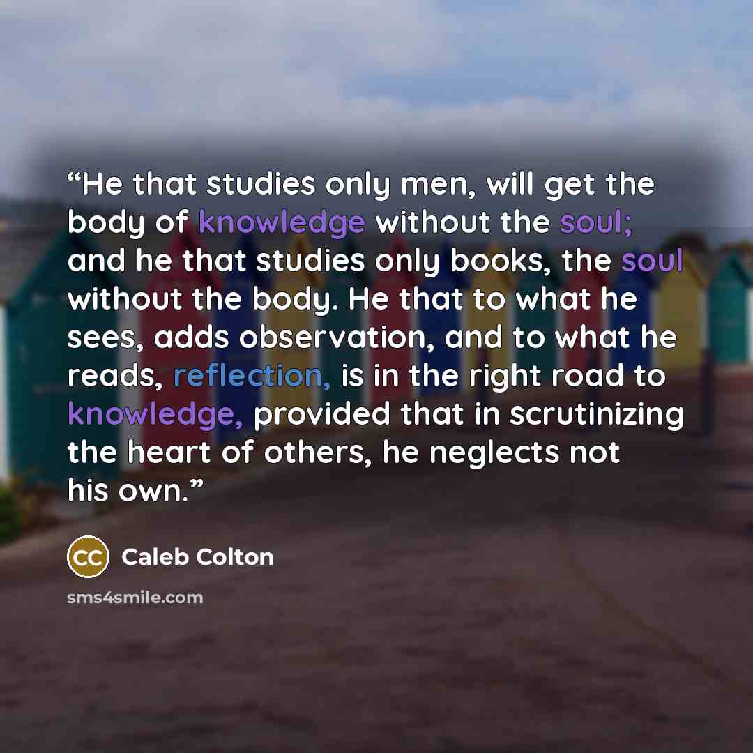 “He that studies only men, will get the body of knowledge without the soul; and he that studies only books, the soul without the body. He that to what he sees, adds observation, and to what he reads, reflection, is in the right road to knowledge, provided that in scrutinizing the heart of others…” quote by Caleb Colton