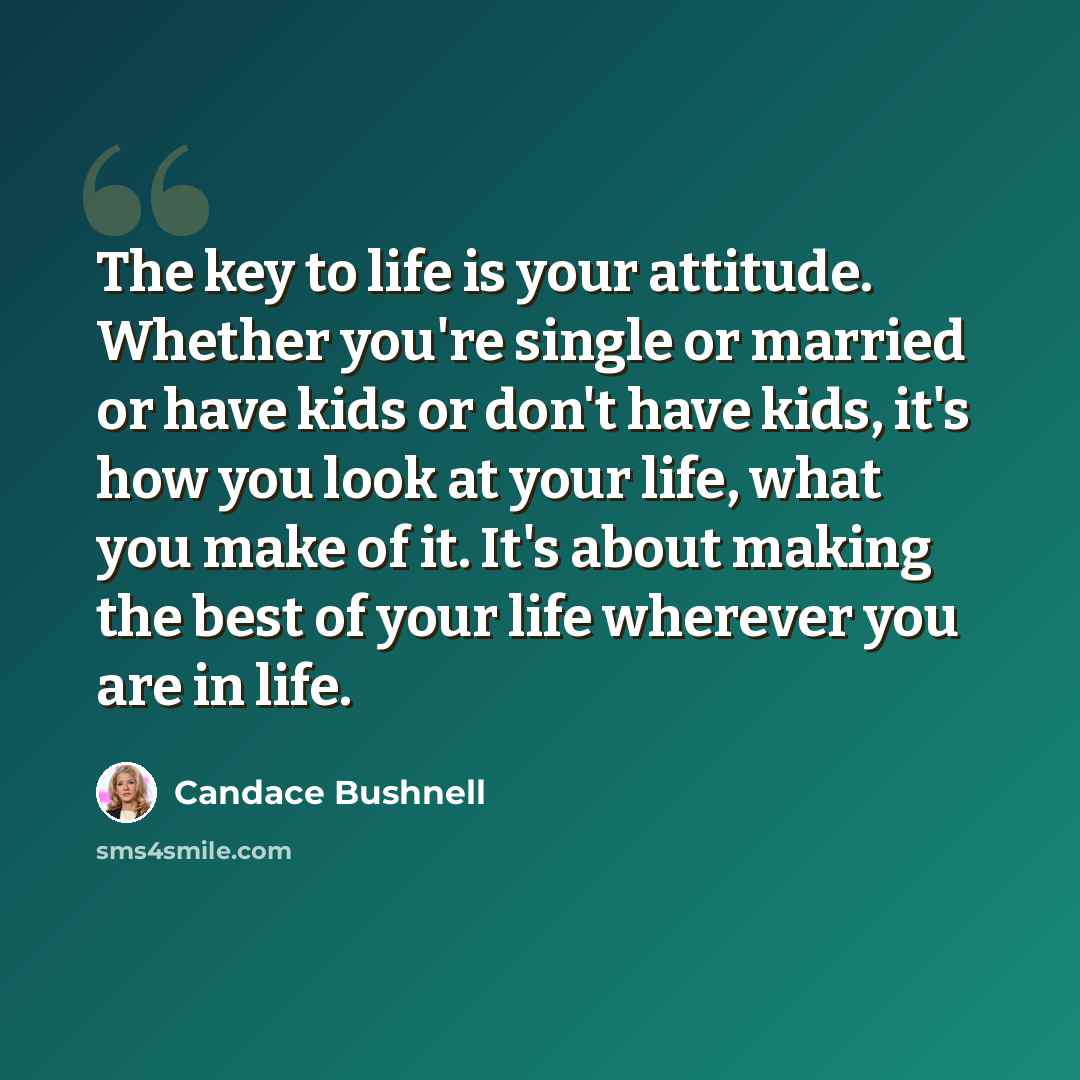 “The key to life is your attitude. Whether you're single or married or have kids or don't have kids, it's how you look at your life, what you make of it. It's about making the best of your life wherever you are in life.” quote by Candace Bushnell