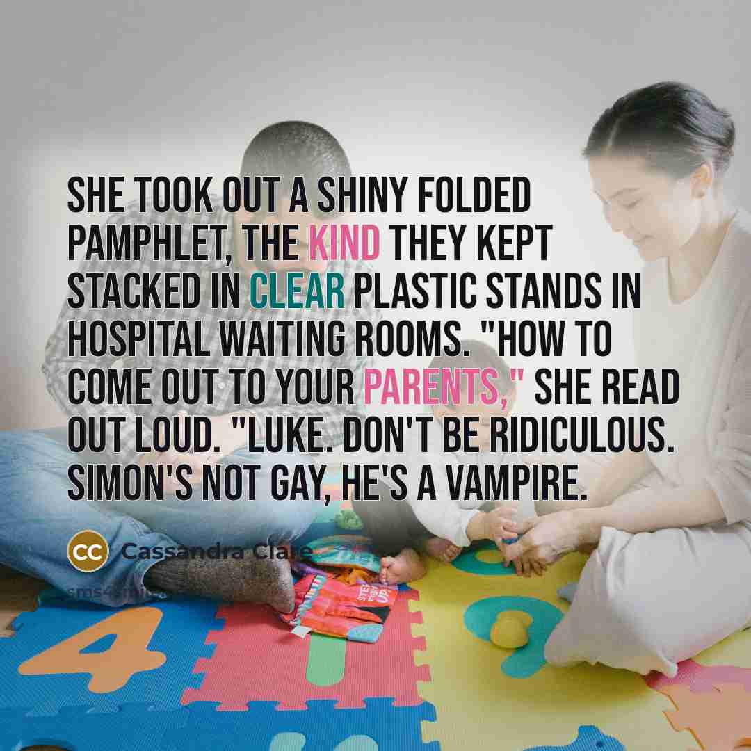 “She took out a shiny folded pamphlet, the kind they kept stacked in clear plastic stands in hospital waiting rooms. "How to Come Out to Your Parents," she read out loud. "LUKE. Don't be ridiculous. Simon's not gay, he's a vampire.” quote by Cassandra Clare