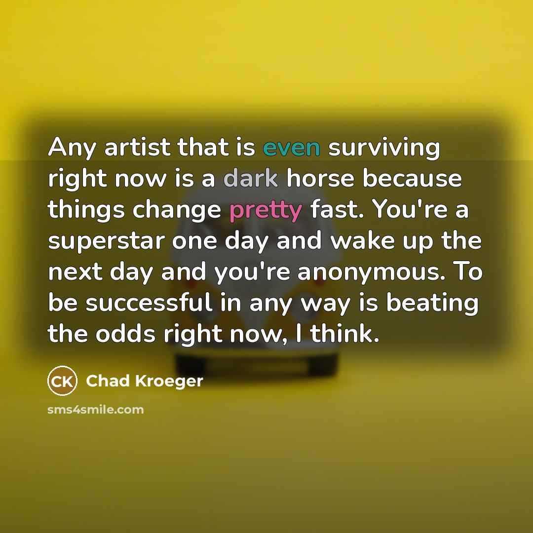 “Any artist that is even surviving right now is a dark horse because things change pretty fast. You're a superstar one day and wake up the next day and you're anonymous. To be successful in any way is beating the odds right now, I think.” quote by Chad Kroeger