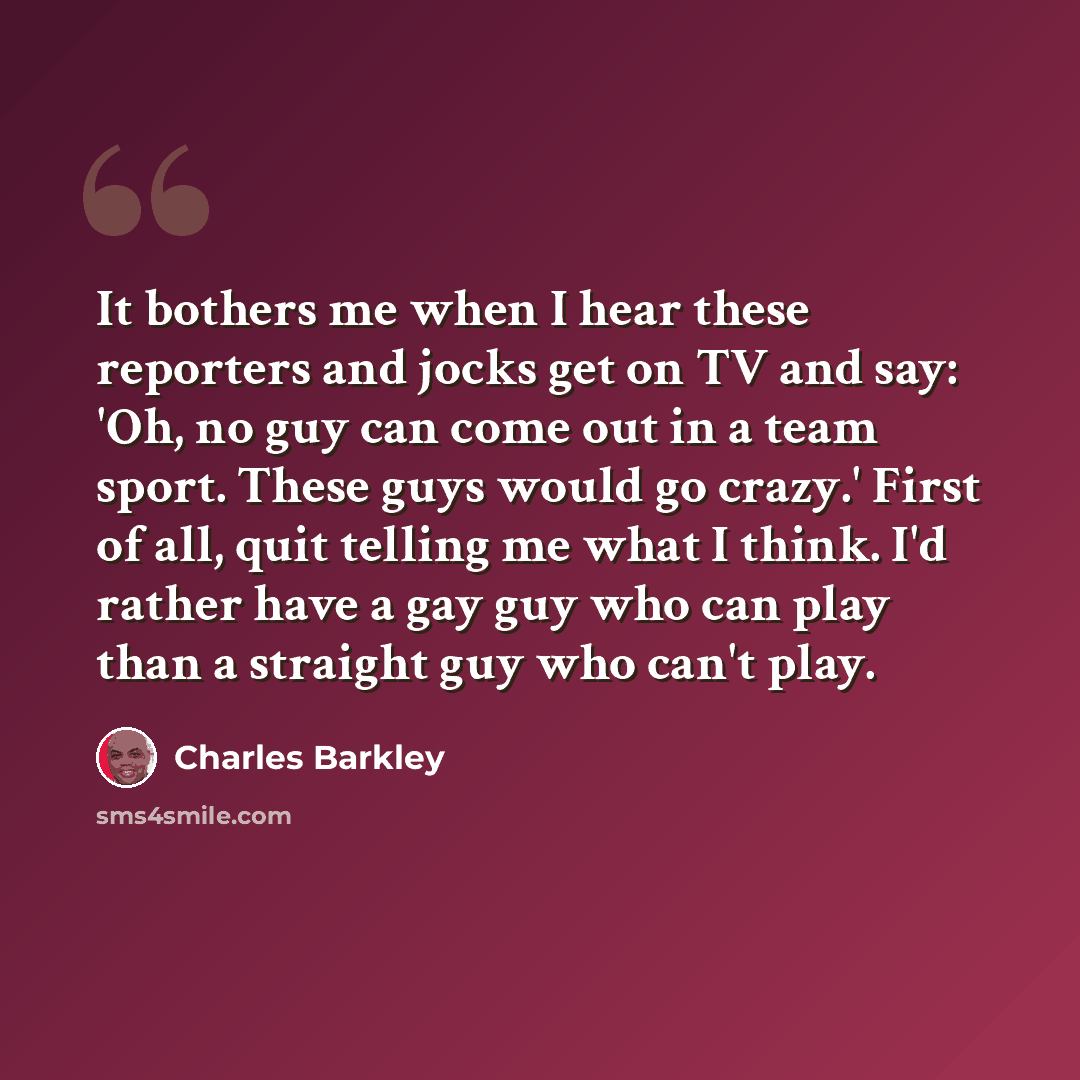 “It bothers me when I hear these reporters and jocks get on TV and say: 'Oh, no guy can come out in a team sport. These guys would go crazy.' First of all, quit telling me what I think. I'd rather have a gay guy who can play than a straight guy who can't play.” quote by Charles Barkley