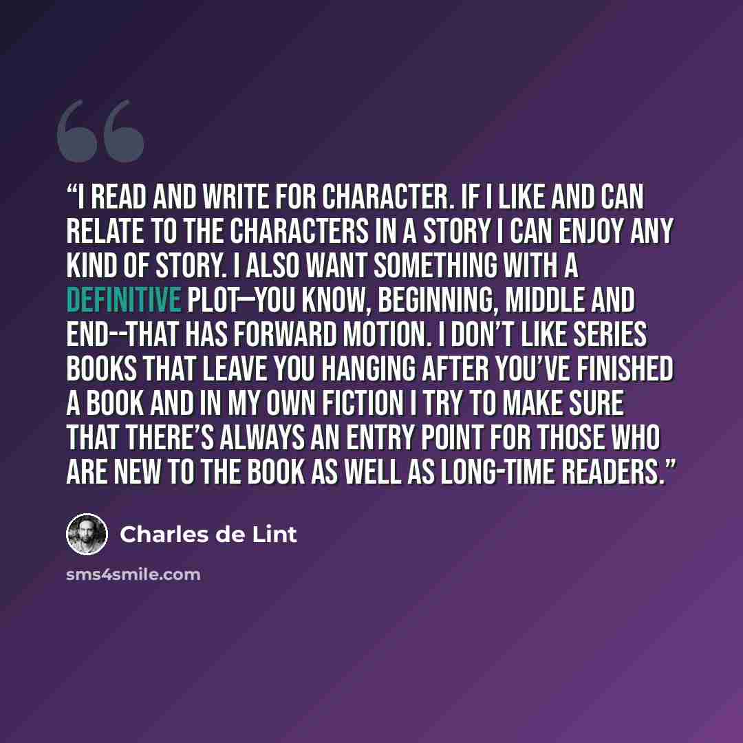 “I read and write for character. If I like and can relate to the characters in a story I can enjoy any kind of story. I also want something with a definitive plot—you know, beginning, middle and end--that has forward motion. I don’t like series books that leave you hanging after you’ve finished a…” quote by Charles de Lint