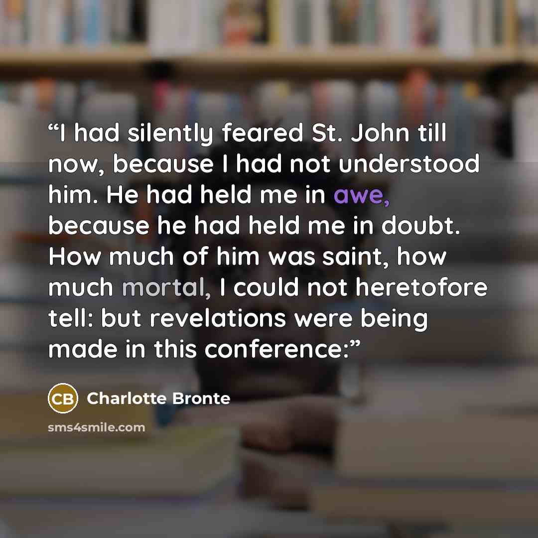 “I had silently feared St. John till now, because I had not understood him. He had held me in awe, because he had held me in doubt. How much of him was saint, how much mortal, I could not heretofore tell: but revelations were being made in this conference:” quote by Charlotte Brontë