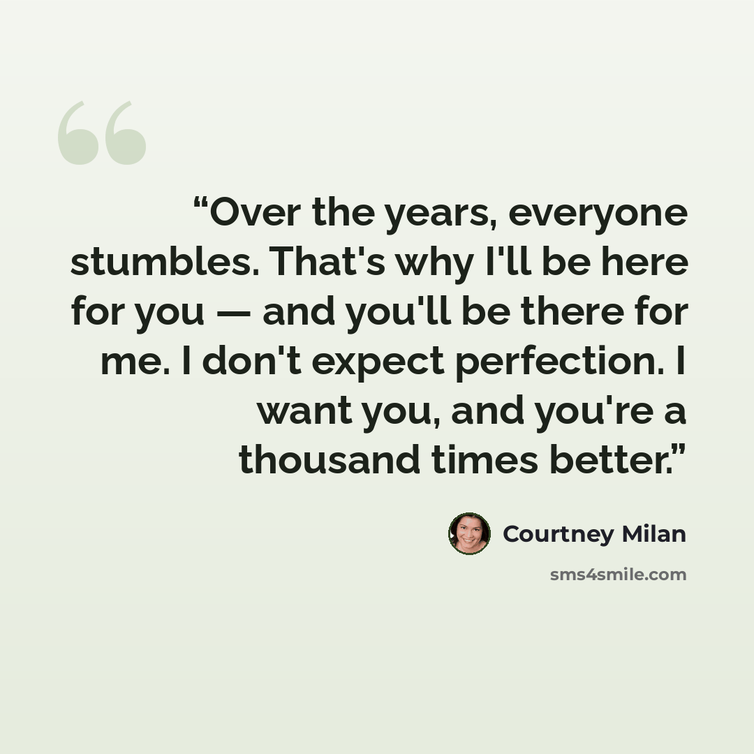 “Over the years, everyone stumbles. That's why I'll be here for you — and you'll be there for me. I don't expect perfection. I want you, and you're a thousand times better.” quote by Courtney Milan