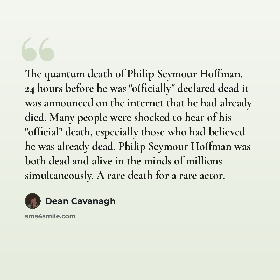 “The quantum death of Philip Seymour Hoffman. 24 hours before he was "officially" declared dead it was announced on the internet that he had already died. Many people were shocked to hear of his "official" death, especially those who had believed he was already dead. Philip Seymour Hoffman was both…” quote by Dean Cavanagh