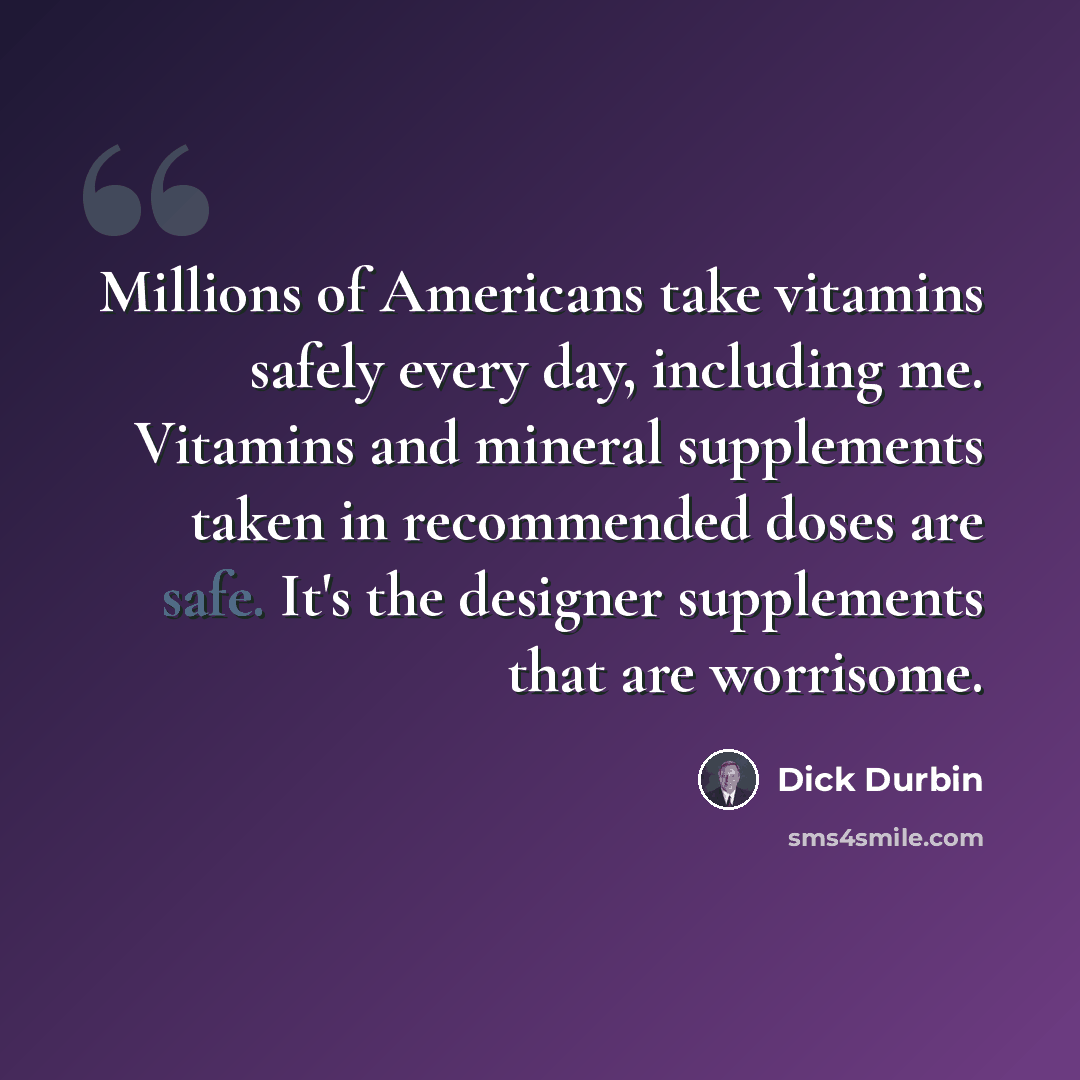 “Millions of Americans take vitamins safely every day, including me. Vitamins and mineral supplements taken in recommended doses are safe. It's the designer supplements that are worrisome.” quote by Dick Durbin