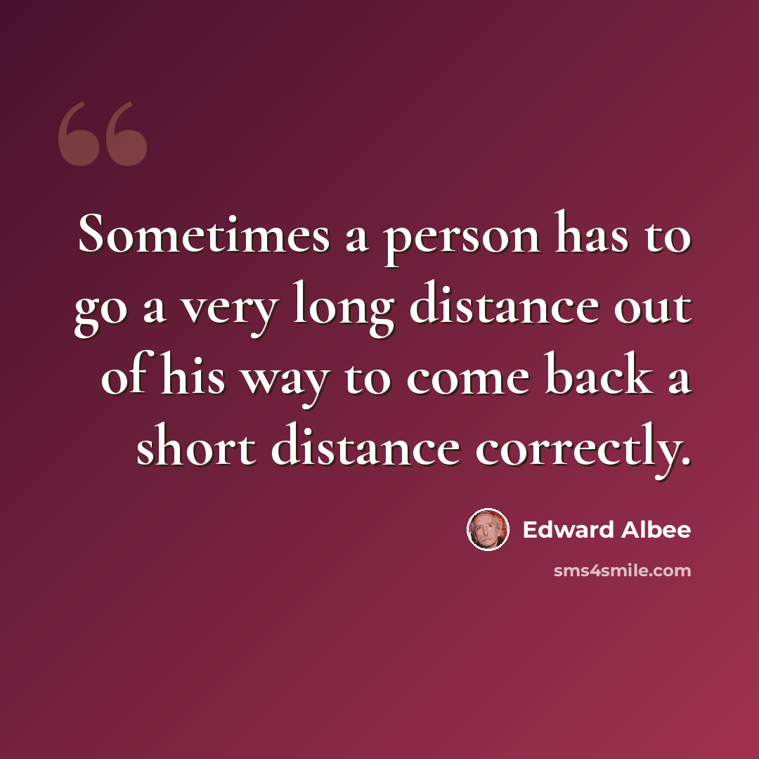 “Sometimes a person has to go a very long distance out of his way to come back a short distance correctly.” quote by Edward Albee