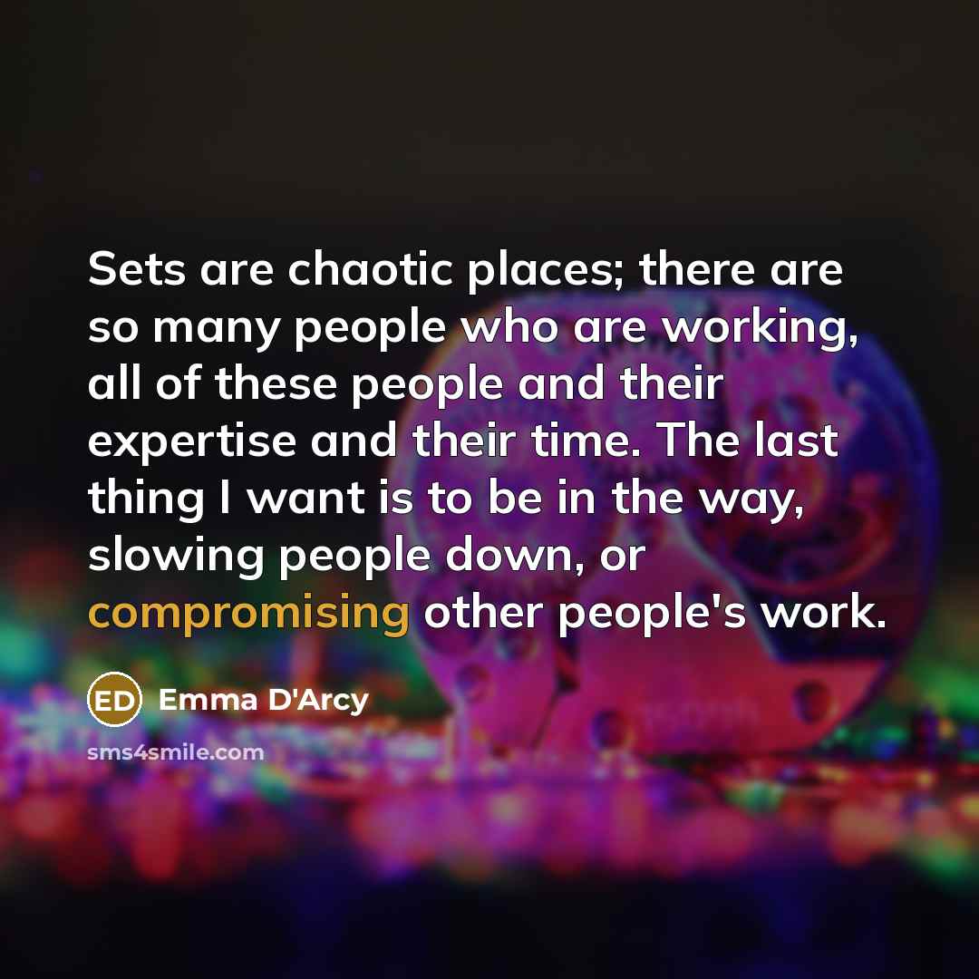 “Sets are chaotic places; there are so many people who are working, all of these people and their expertise and their time. The last thing I want is to be in the way, slowing people down, or compromising other people's work.” quote by Emma D'Arcy