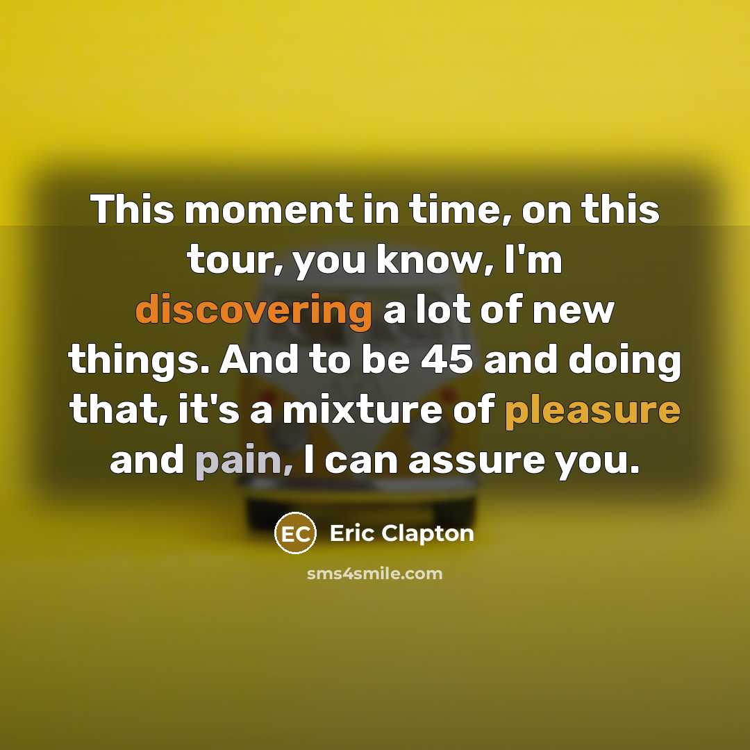 “This moment in time, on this tour, you know, I'm discovering a lot of new things. And to be 45 and doing that, it's a mixture of pleasure and pain, I can assure you.” quote by Eric Clapton