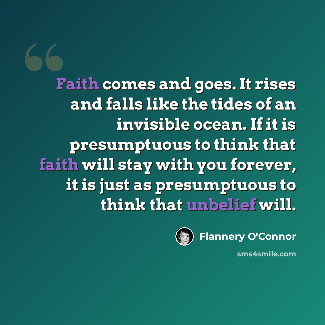 “Faith comes and goes. It rises and falls like the tides of an invisible ocean. If it is presumptuous to think that faith will stay with you forever, it is just as presumptuous to think that unbelief will.” quote by Flannery O'Connor