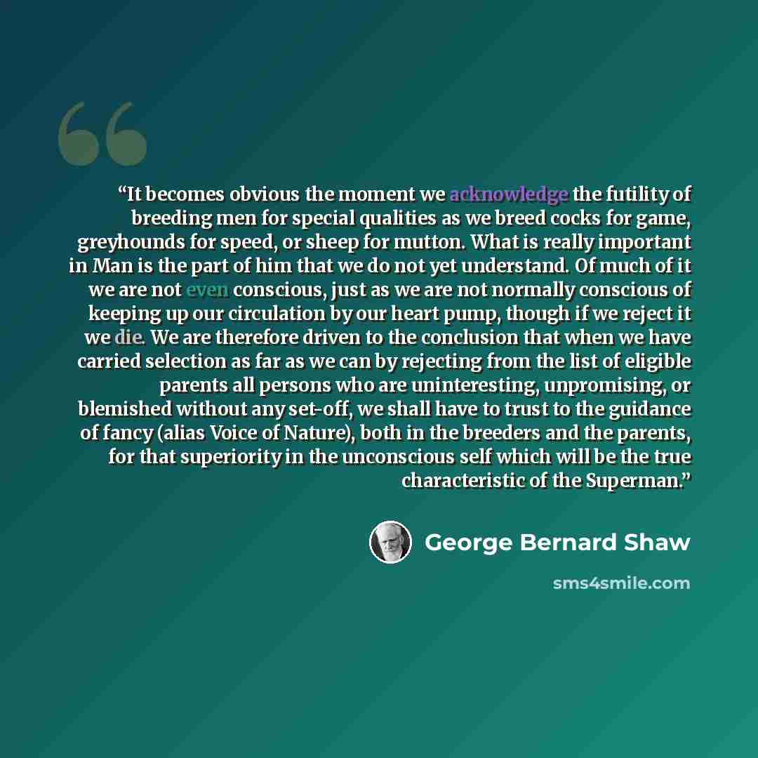 “It becomes obvious the moment we acknowledge the futility of breeding men for special qualities as we breed cocks for game, greyhounds for speed, or sheep for mutton. What is really important in Man is the part of him that we do not yet understand. Of much of it we are not even conscious, just as…” quote by George Bernard Shaw