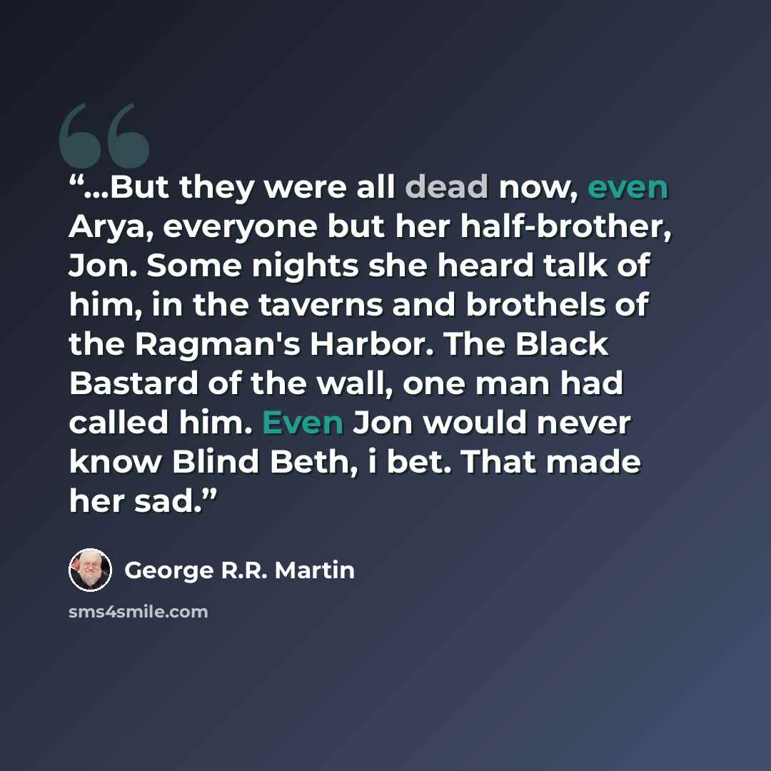 “...But they were all dead now, even Arya, everyone but her half-brother, Jon. Some nights she heard talk of him, in the taverns and brothels of the Ragman's Harbor. The Black Bastard of the wall, one man had called him. Even Jon would never know Blind Beth, i bet. That made her sad.” quote by George R.R. Martin