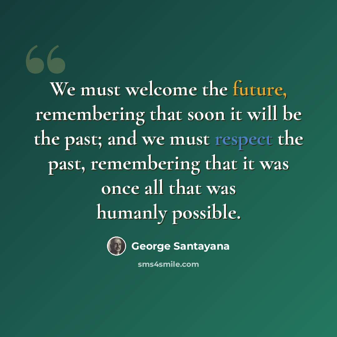 “We must welcome the future, remembering that soon it will be the past; and we must respect the past, remembering that it was once all that was humanly possible.” quote by George Santayana