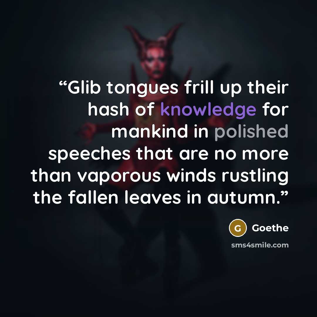 “Glib tongues frill up their hash of knowledge for mankind in polished speeches that are no more than vaporous winds rustling the fallen leaves in autumn.” quote by Goethe