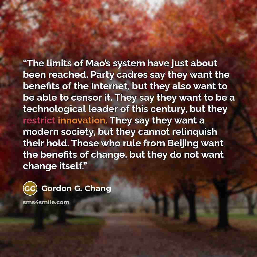 “The limits of Mao’s system have just about been reached. Party cadres say they want the benefits of the Internet, but they also want to be able to censor it. They say they want to be a technological leader of this century, but they restrict innovation. They say they want a modern society, but they…” quote by Gordon G. Chang