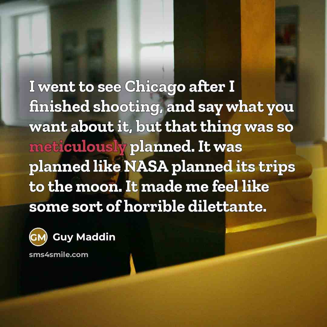 “I went to see Chicago after I finished shooting, and say what you want about it, but that thing was so meticulously planned. It was planned like NASA planned its trips to the moon. It made me feel like some sort of horrible dilettante.” quote by Guy Maddin