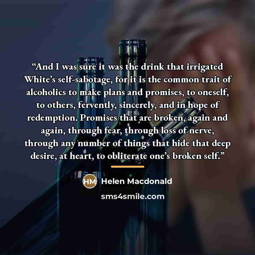 “And I was sure it was the drink that irrigated White’s self-sabotage, for it is the common trait of alcoholics to make plans and promises, to oneself, to others, fervently, sincerely, and in hope of redemption. Promises that are broken, again and again, through fear, through loss of nerve, through…” quote by Helen Macdonald