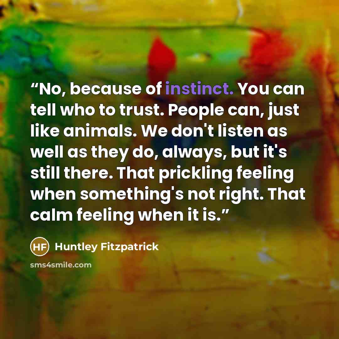 “No, because of instinct. You can tell who to trust. People can, just like animals. We don't listen as well as they do, always, but it's still there. That prickling feeling when something's not right. That calm feeling when it is.” quote by Huntley Fitzpatrick