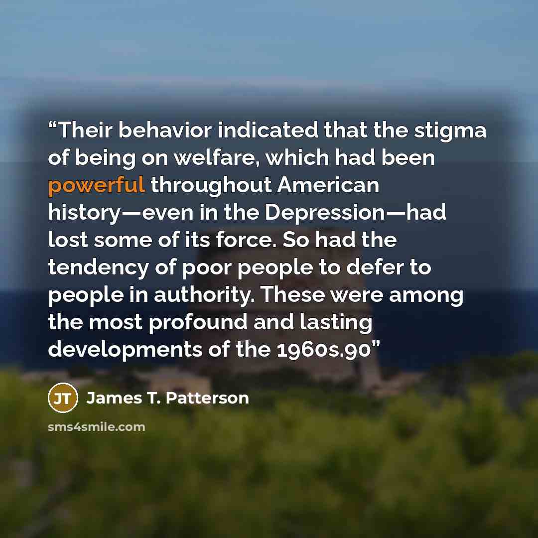 “Their behavior indicated that the stigma of being on welfare, which had been powerful throughout American history—even in the Depression—had lost some of its force. So had the tendency of poor people to defer to people in authority. These were among the most profound and lasting developments of…” quote by James T. Patterson