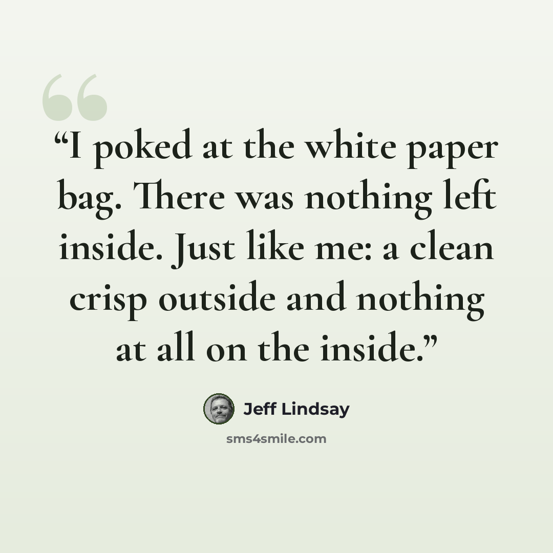 “I poked at the white paper bag. There was nothing left inside. Just like me: a clean crisp outside and nothing at all on the inside.” quote by Jeff Lindsay