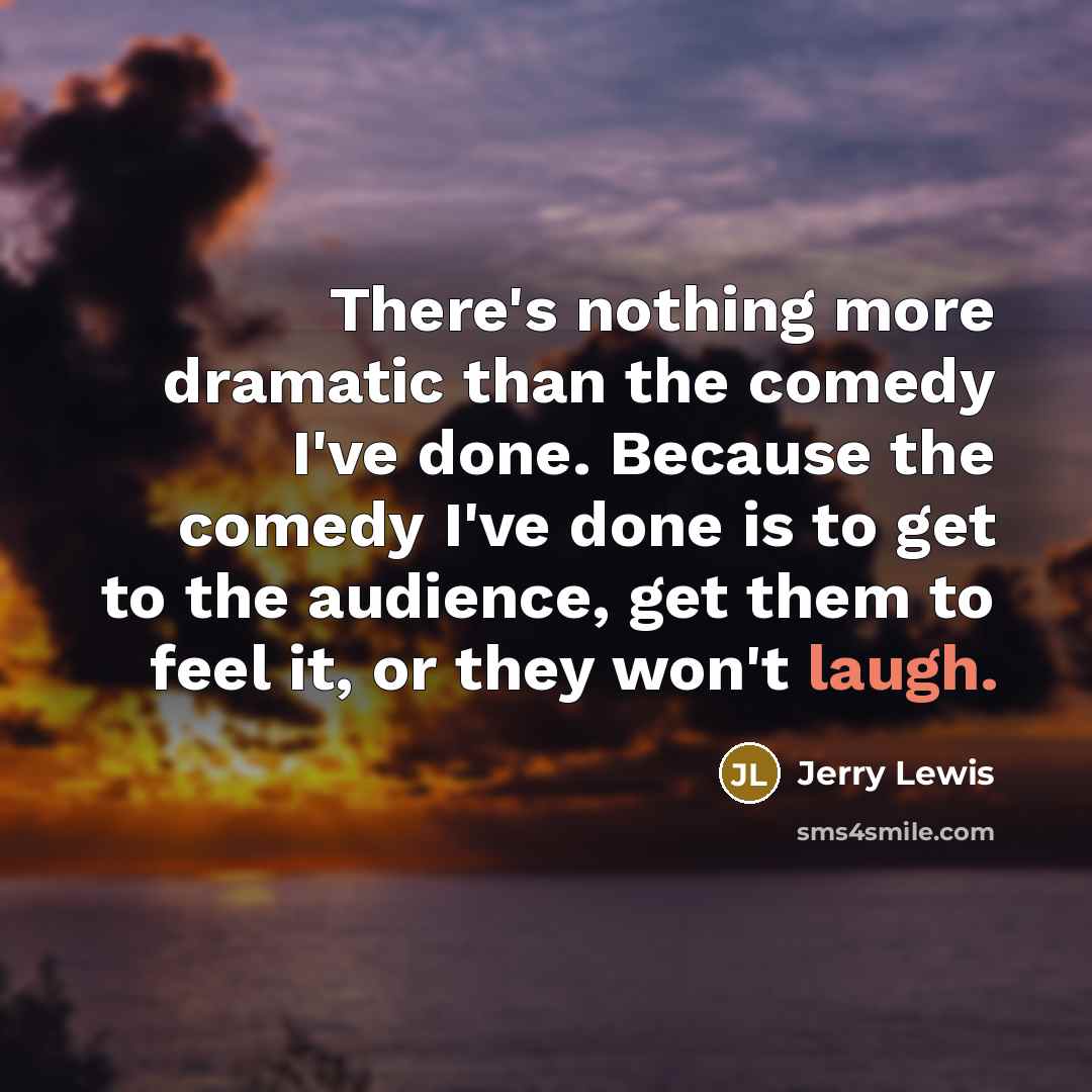 “There's nothing more dramatic than the comedy I've done. Because the comedy I've done is to get to the audience, get them to feel it, or they won't laugh.” quote by Jerry Lewis