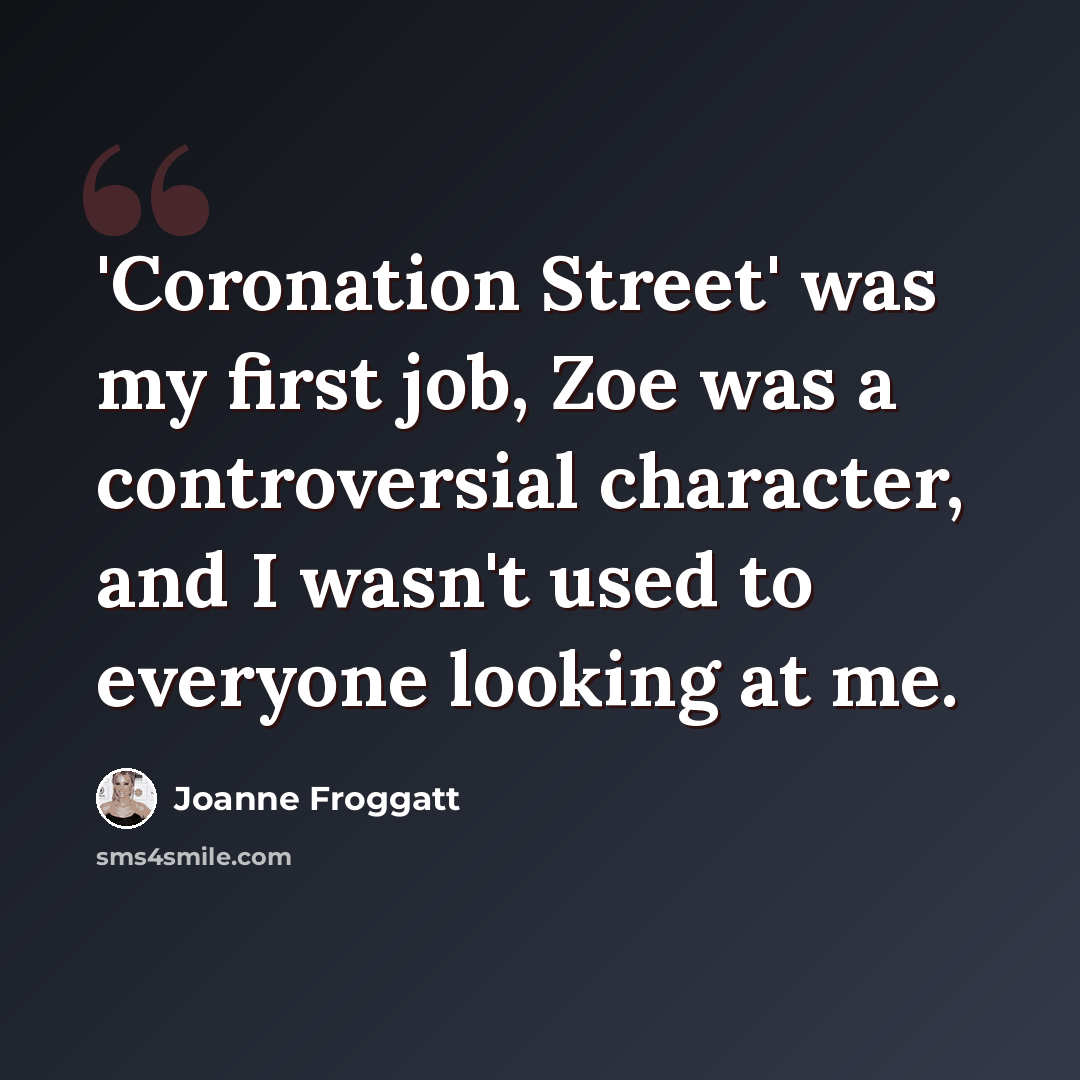 “'Coronation Street' was my first job, Zoe was a controversial character, and I wasn't used to everyone looking at me.” quote by Joanne Froggatt
