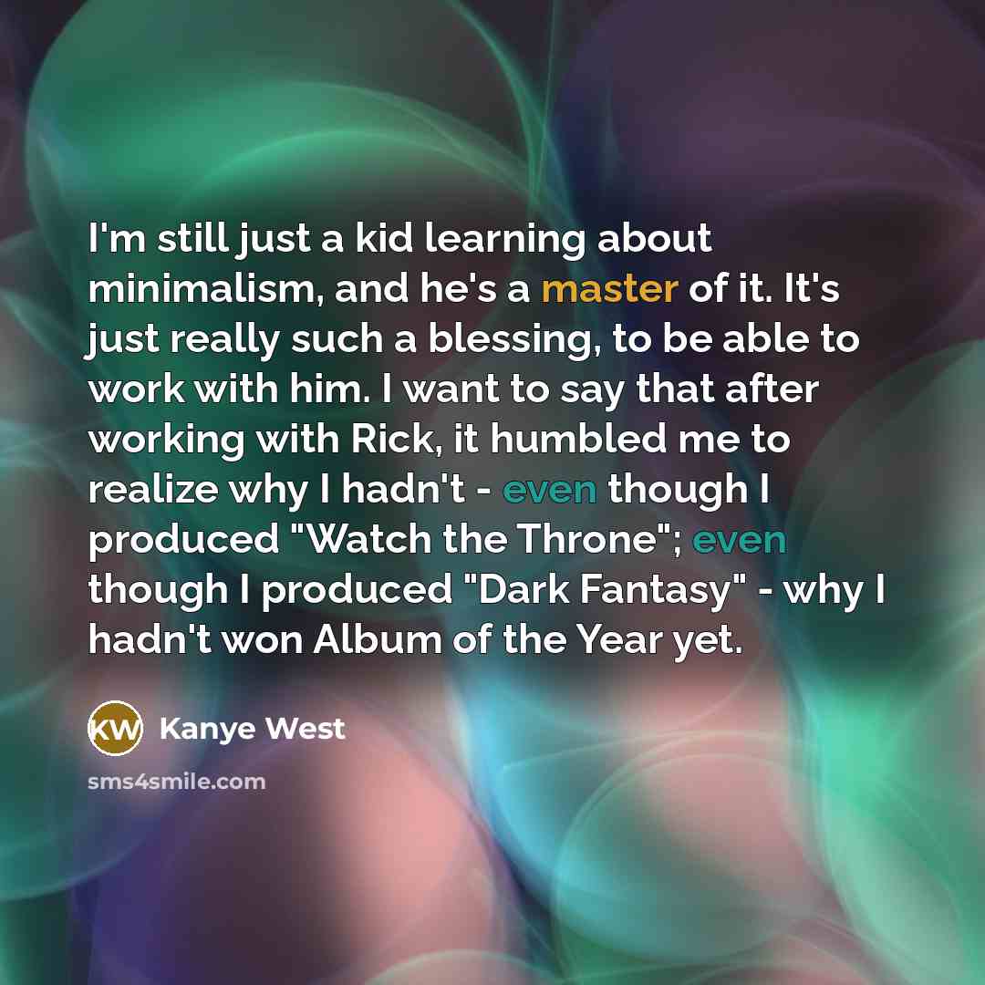 “I'm still just a kid learning about minimalism, and he's a master of it. It's just really such a blessing, to be able to work with him. I want to say that after working with Rick, it humbled me to realize why I hadn't - even though I produced "Watch the Throne"; even though I produced "Dark…” quote by Kanye West