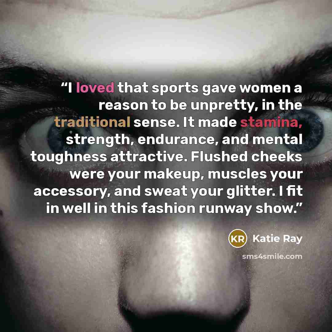 “I loved that sports gave women a reason to be unpretty, in the traditional sense. It made stamina, strength, endurance, and mental toughness attractive. Flushed cheeks were your makeup, muscles your accessory, and sweat your glitter. I fit in well in this fashion runway show.” quote by Katie Ray