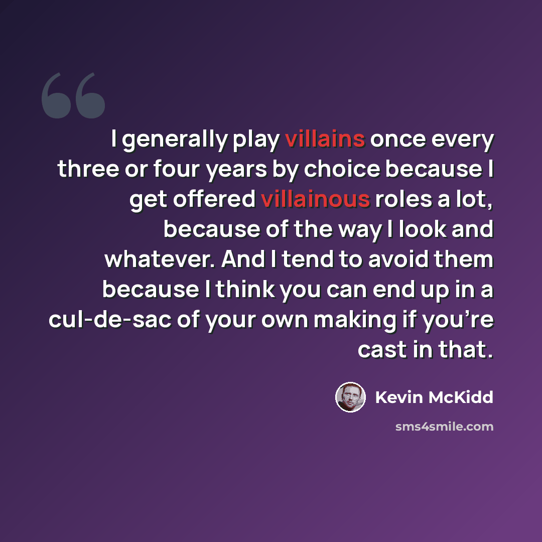 “I generally play villains once every three or four years by choice because I get offered villainous roles a lot, because of the way I look and whatever. And I tend to avoid them because I think you can end up in a cul-de-sac of your own making if you're cast in that.” quote by Kevin McKidd
