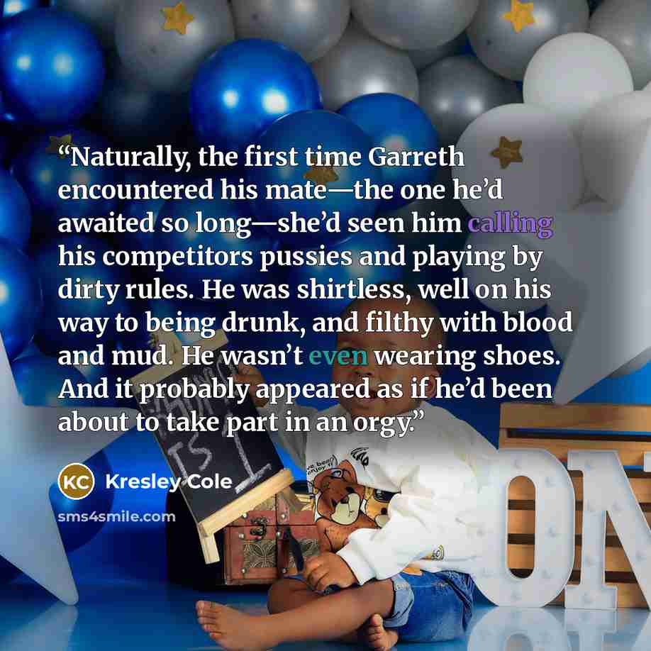 “Naturally, the first time Garreth encountered his mate—the one he’d awaited so long—she’d seen him calling his competitors pussies and playing by dirty rules. He was shirtless, well on his way to being drunk, and filthy with blood and mud. He wasn’t even wearing shoes. And it probably appeared as…” quote by Kresley Cole