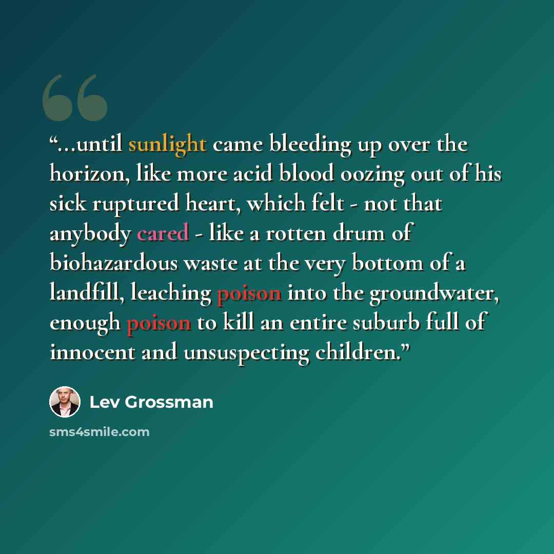 “...until sunlight came bleeding up over the horizon, like more acid blood oozing out of his sick ruptured heart, which felt - not that anybody cared - like a rotten drum of biohazardous waste at the very bottom of a landfill, leaching poison into the groundwater, enough poison to kill an entire…” quote by Lev Grossman