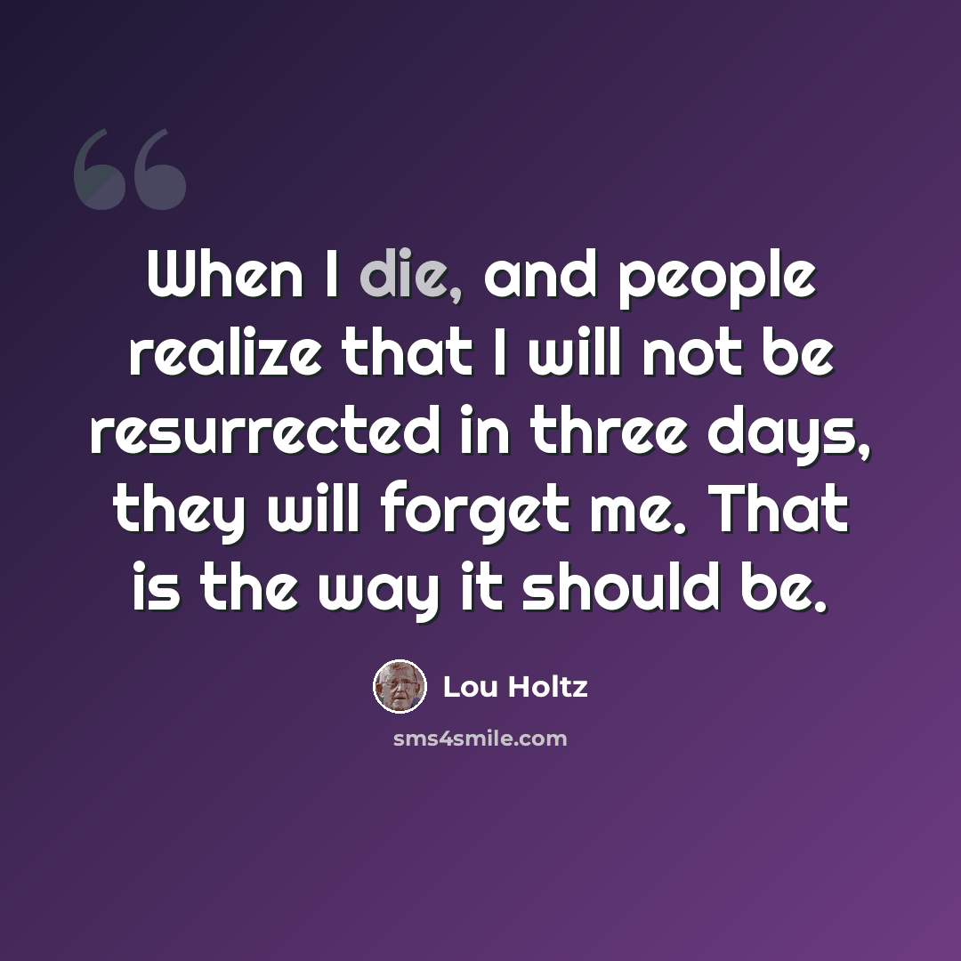 “When I die, and people realize that I will not be resurrected in three days, they will forget me. That is the way it should be.” quote by Lou Holtz