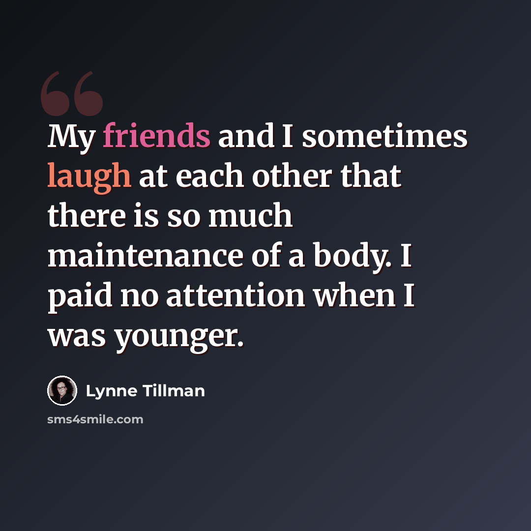 “My friends and I sometimes laugh at each other that there is so much maintenance of a body. I paid no attention when I was younger.” quote by Lynne Tillman